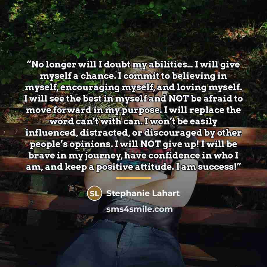 “No longer will I doubt my abilities… I will give myself a chance. I commit to believing in myself, encouraging myself, and loving myself. I will see the best in myself and NOT be afraid to move forward in my purpose. I will replace the word can’t with can. I won’t be easily influenced, distracted…” quote by Stephanie Lahart
