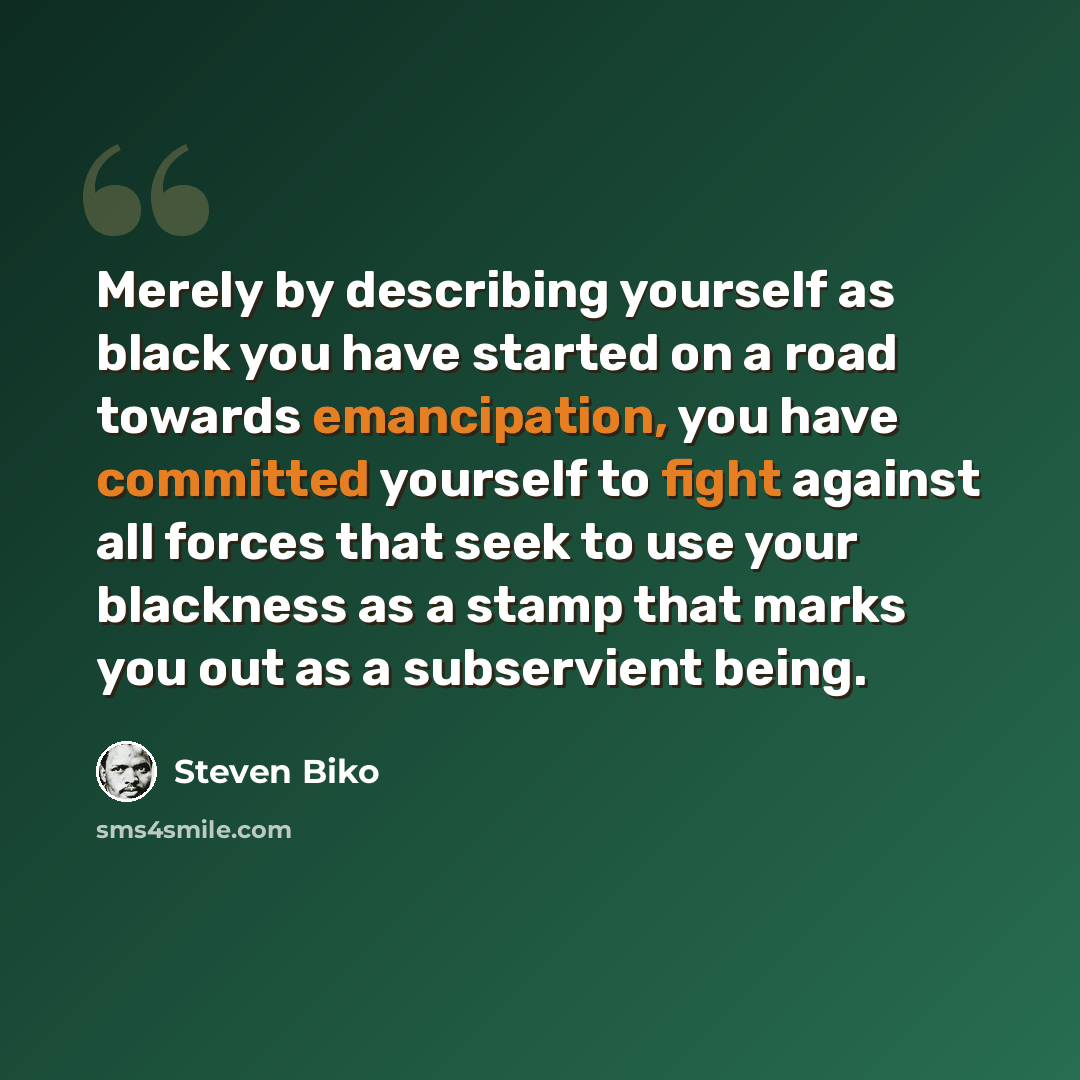 “Merely by describing yourself as black you have started on a road towards emancipation, you have committed yourself to fight against all forces that seek to use your blackness as a stamp that marks you out as a subservient being.” quote by Steven Biko
