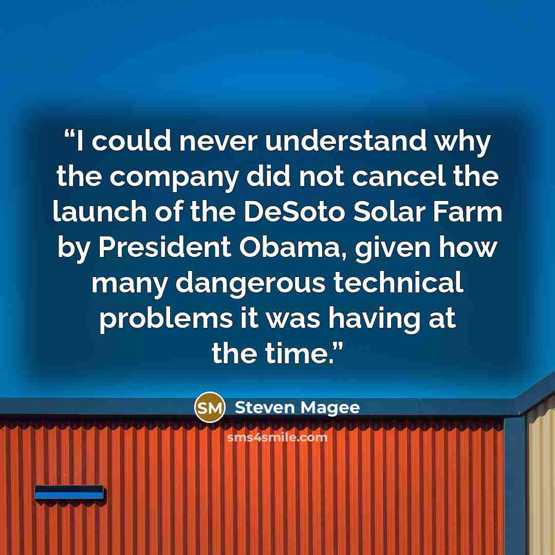“I could never understand why the company did not cancel the launch of the DeSoto Solar Farm by President Obama, given how many dangerous technical problems it was having at the time.” quote by Steven Magee