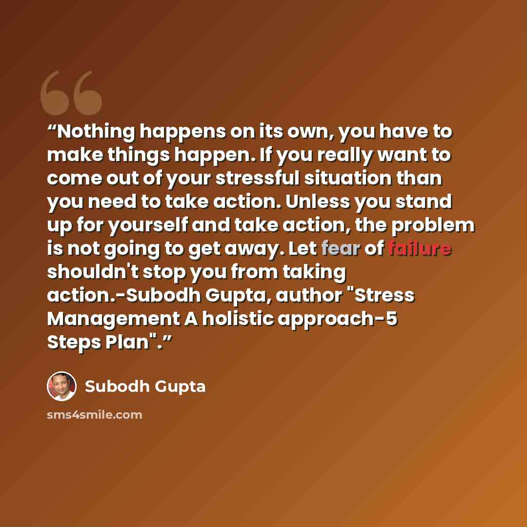 “Nothing happens on its own, you have to make things happen. If you really want to come out of your stressful situation than you need to take action. Unless you stand up for yourself and take action, the problem is not going to get away. Let fear of failure shouldn't stop you from taking…” quote by Subodh Gupta