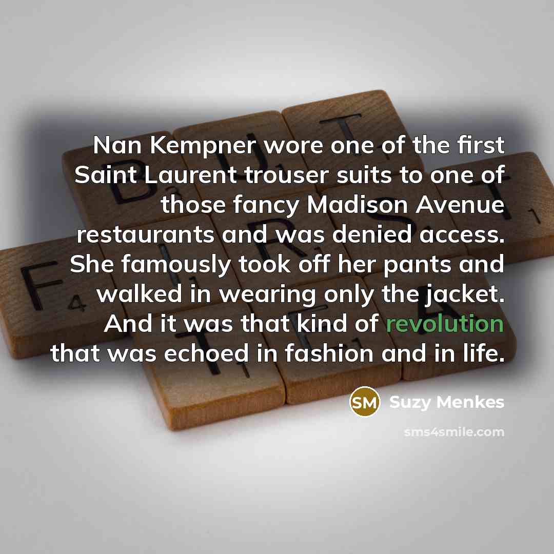“Nan Kempner wore one of the first Saint Laurent trouser suits to one of those fancy Madison Avenue restaurants and was denied access. She famously took off her pants and walked in wearing only the jacket. And it was that kind of revolution that was echoed in fashion and in life.” quote by Suzy Menkes