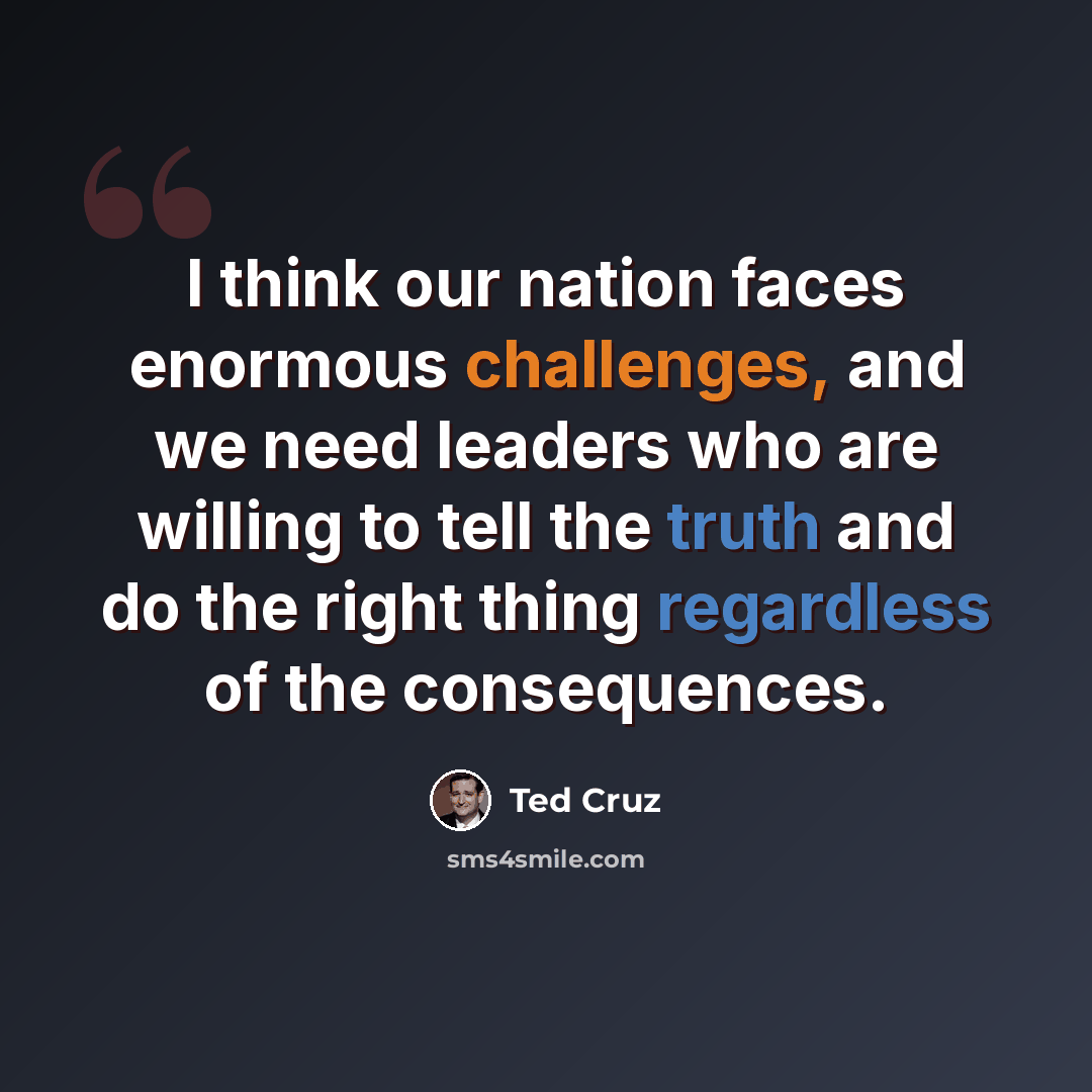 “I think our nation faces enormous challenges, and we need leaders who are willing to tell the truth and do the right thing regardless of the consequences.” quote by Ted Cruz