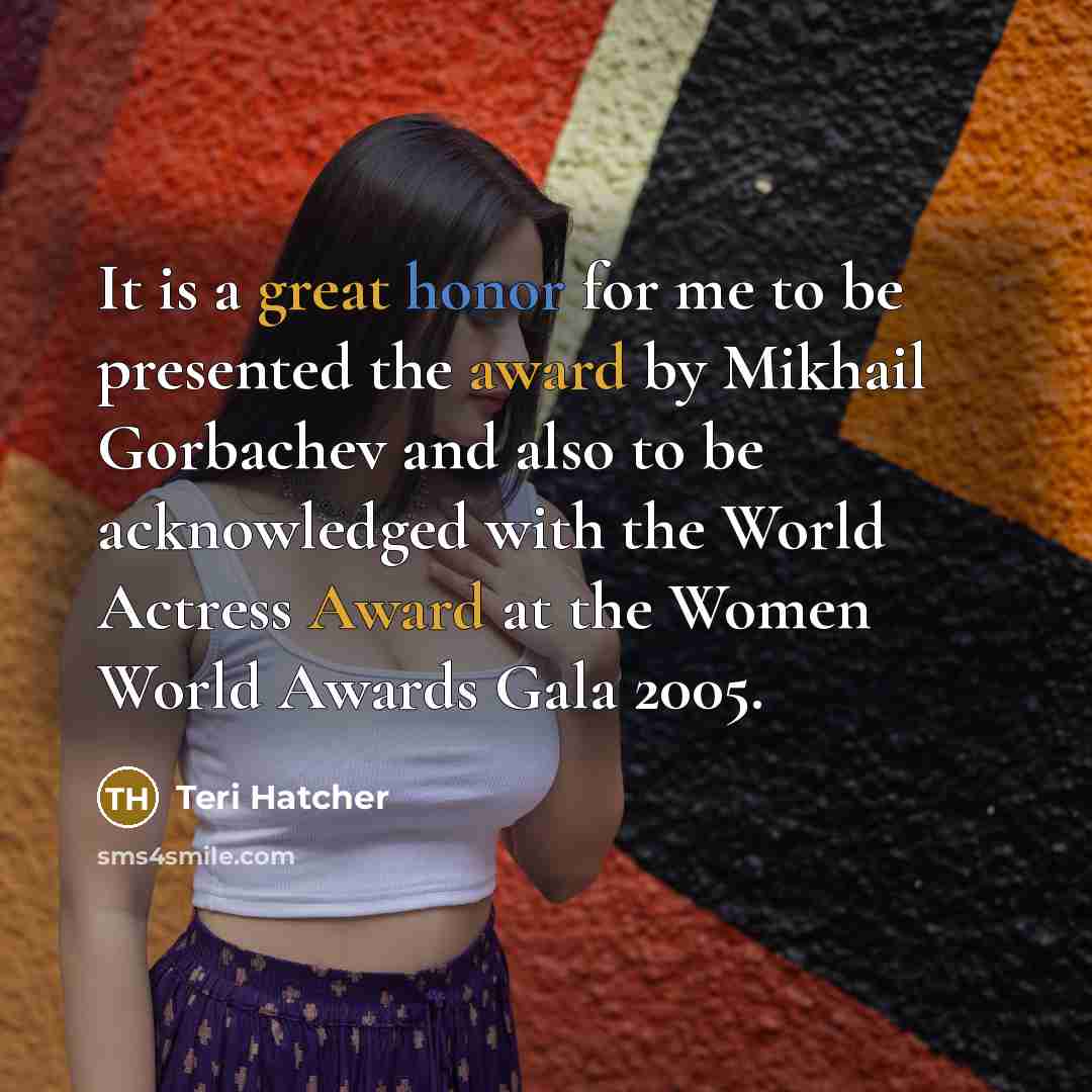 “It is a great honor for me to be presented the award by Mikhail Gorbachev and also to be acknowledged with the World Actress Award at the Women World Awards Gala 2005.” quote by Teri Hatcher