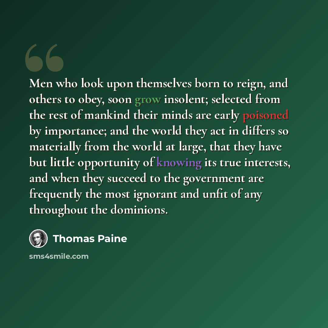 “Men who look upon themselves born to reign, and others to obey, soon grow insolent; selected from the rest of mankind their minds are early poisoned by importance; and the world they act in differs so materially from the world at large, that they have but little opportunity of knowing its true…” quote by Thomas Paine