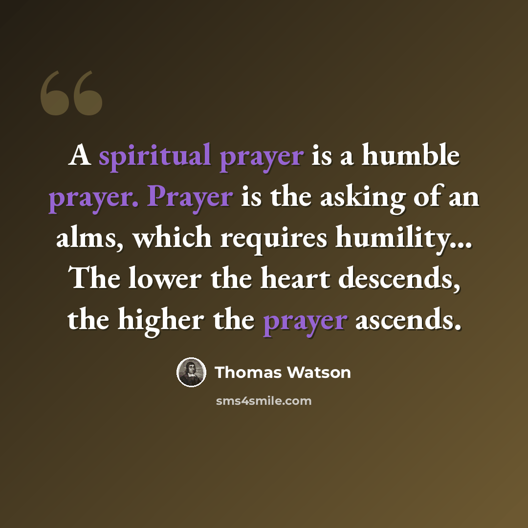 “A spiritual prayer is a humble prayer. Prayer is the asking of an alms, which requires humility... The lower the heart descends, the higher the prayer ascends.” quote by Thomas Watson