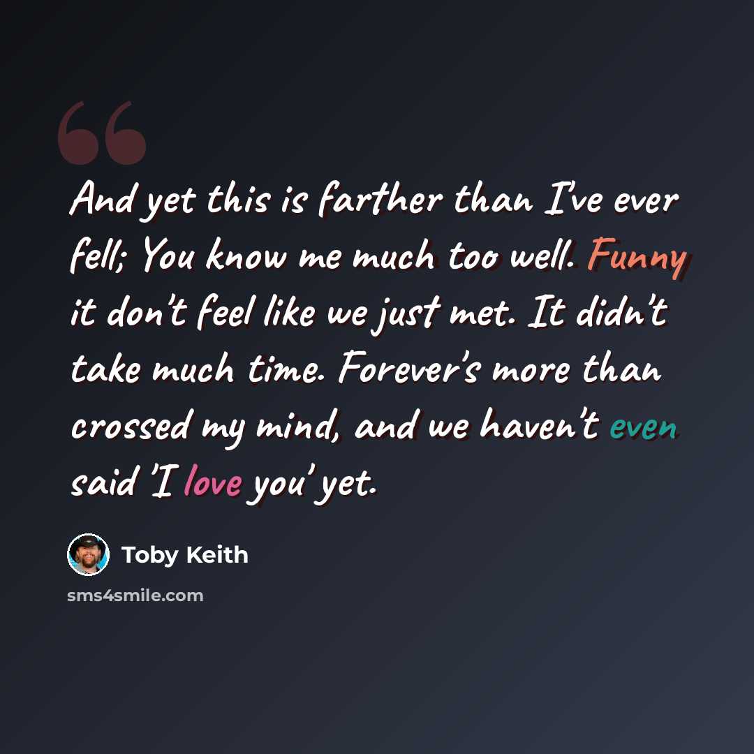 “And yet this is farther than I've ever fell; You know me much too well. Funny it don't feel like we just met. It didn't take much time. Forever's more than crossed my mind, and we haven't even said 'I love you' yet.” quote by Toby Keith