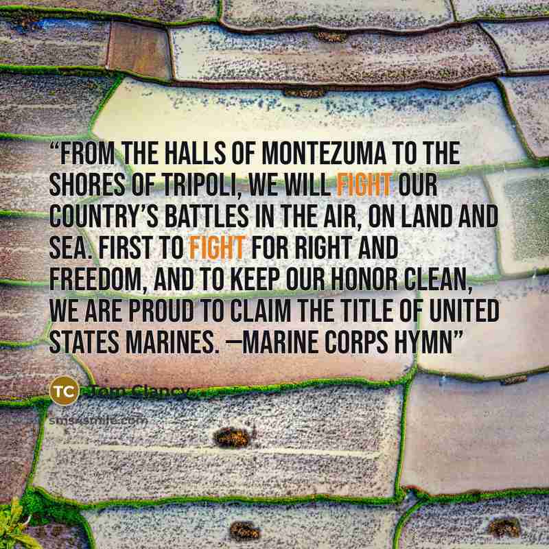 “From the halls of Montezuma to the shores of Tripoli, We will fight our country’s battles in the air, on land and sea. First to fight for right and freedom, and to keep our honor clean, We are proud to claim the title of United States Marines. —Marine Corps Hymn” quote by Tom Clancy