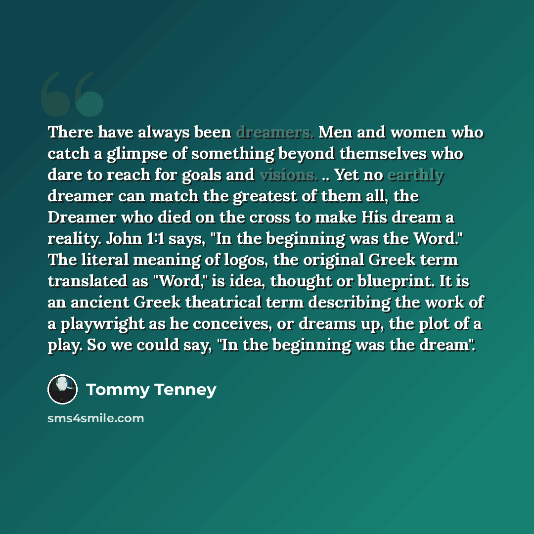 “There have always been dreamers. Men and women who catch a glimpse of something beyond themselves who dare to reach for goals and visions. .. Yet no earthly dreamer can match the greatest of them all, the Dreamer who died on the cross to make His dream a reality. John 1:1 says, "In the beginning…” quote by Tommy Tenney
