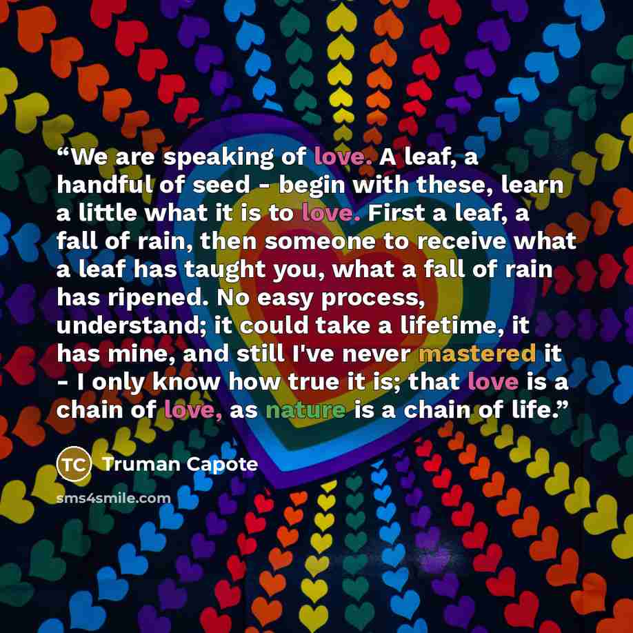 “We are speaking of love. A leaf, a handful of seed - begin with these, learn a little what it is to love. First a leaf, a fall of rain, then someone to receive what a leaf has taught you, what a fall of rain has ripened. No easy process, understand; it could take a lifetime, it has mine, and still…” quote by Truman Capote