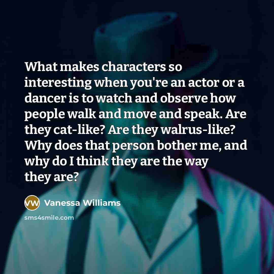 “What makes characters so interesting when you're an actor or a dancer is to watch and observe how people walk and move and speak. Are they cat-like? Are they walrus-like? Why does that person bother me, and why do I think they are the way they are?” quote by Vanessa Williams