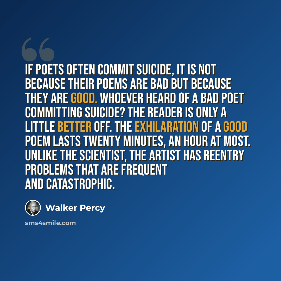 “If poets often commit suicide, it is not because their poems are bad but because they are good. Whoever heard of a bad poet committing suicide? The reader is only a little better off. The exhilaration of a good poem lasts twenty minutes, an hour at most. Unlike the scientist, the artist has…” quote by Walker Percy