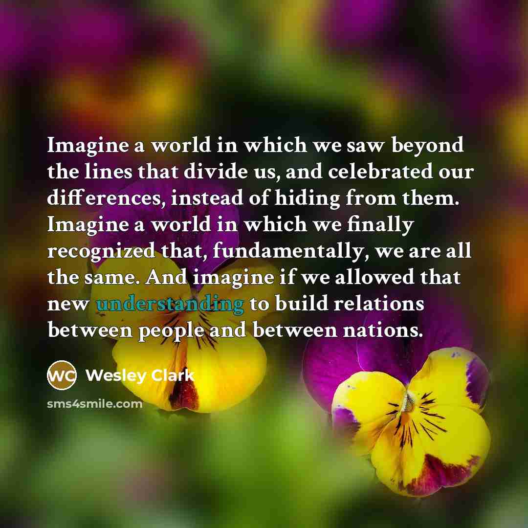 “Imagine a world in which we saw beyond the lines that divide us, and celebrated our differences, instead of hiding from them. Imagine a world in which we finally recognized that, fundamentally, we are all the same. And imagine if we allowed that new understanding to build relations between people…” quote by Wesley Clark