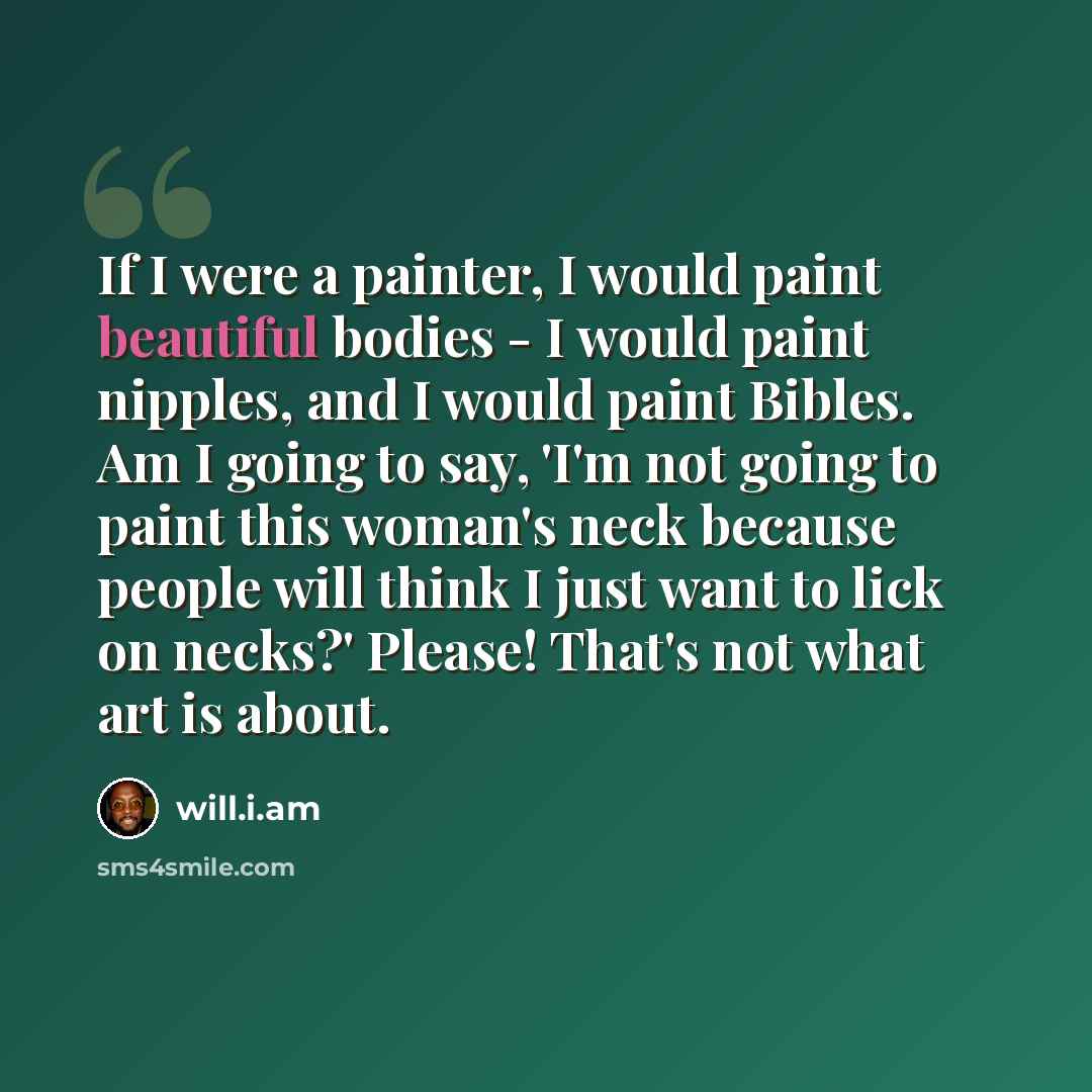 “If I were a painter, I would paint beautiful bodies - I would paint nipples, and I would paint Bibles. Am I going to say, 'I'm not going to paint this woman's neck because people will think I just want to lick on necks?' Please! That's not what art is about.” quote by will.i.am