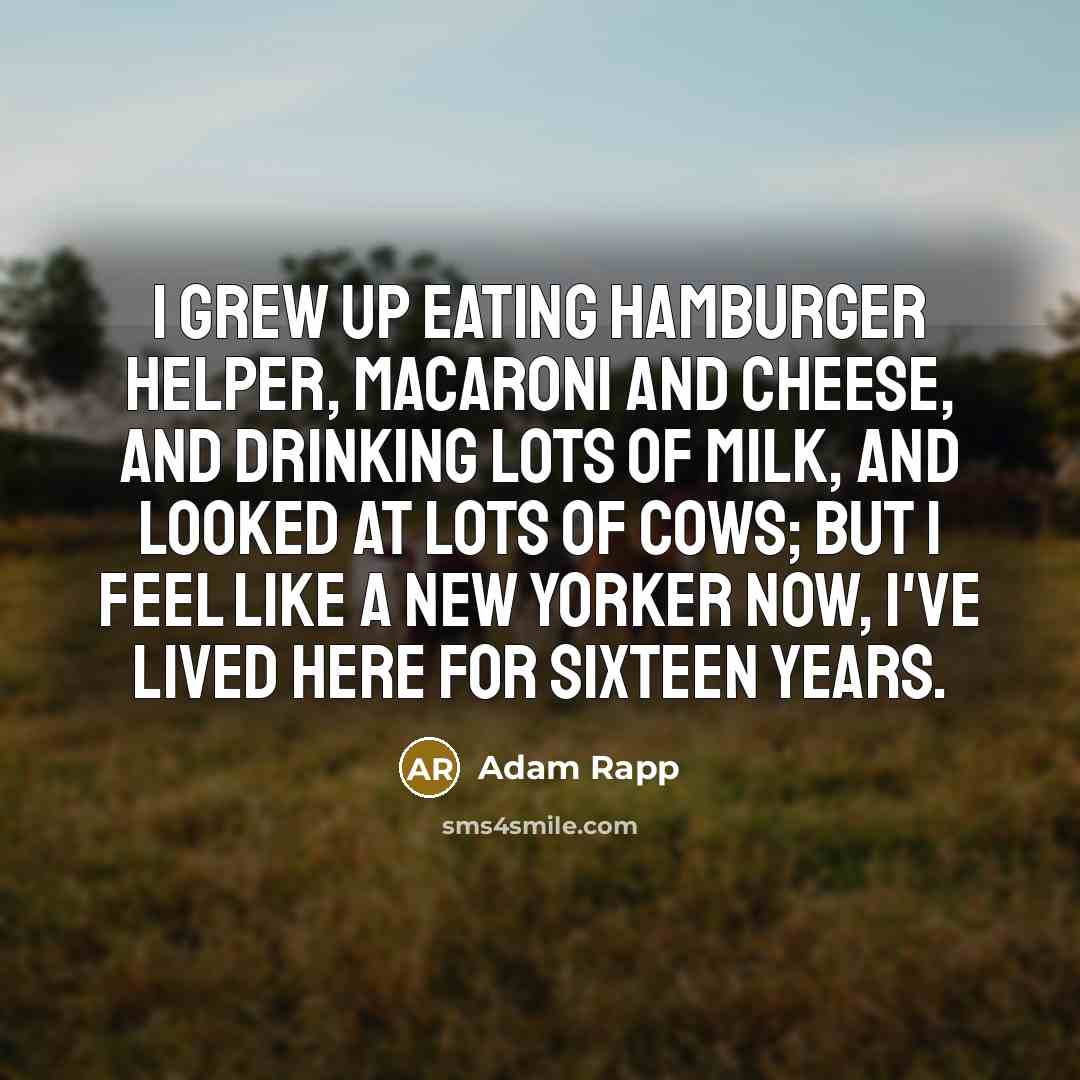 “I grew up eating hamburger helper, macaroni and cheese, and drinking lots of milk, and looked at lots of cows; but I feel like a New Yorker now, I've lived here for sixteen years.” quote by Adam Rapp