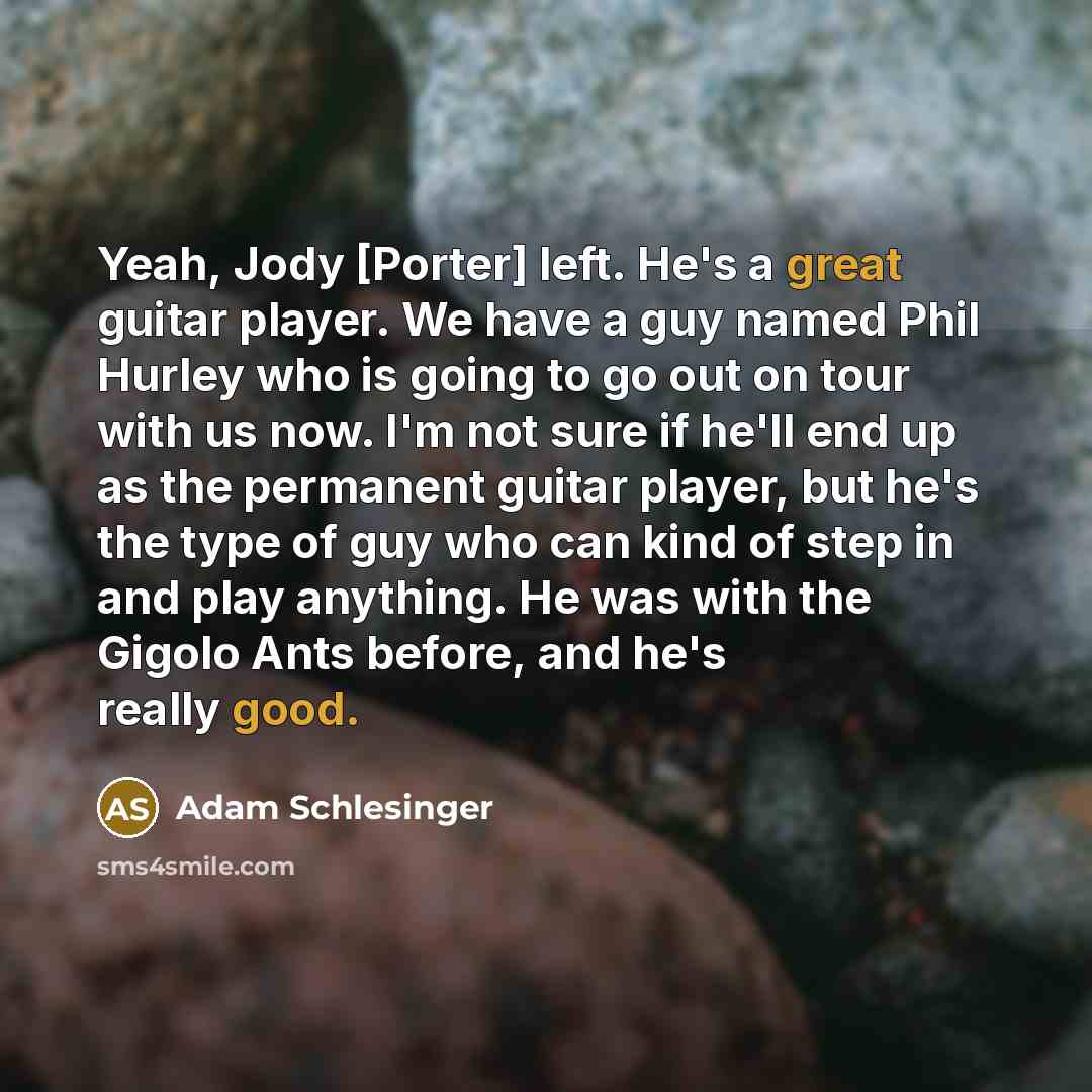 “Yeah, Jody [Porter] left. He's a great guitar player. We have a guy named Phil Hurley who is going to go out on tour with us now. I'm not sure if he'll end up as the permanent guitar player, but he's the type of guy who can kind of step in and play anything. He was with the Gigolo Ants before, and…” quote by Adam Schlesinger