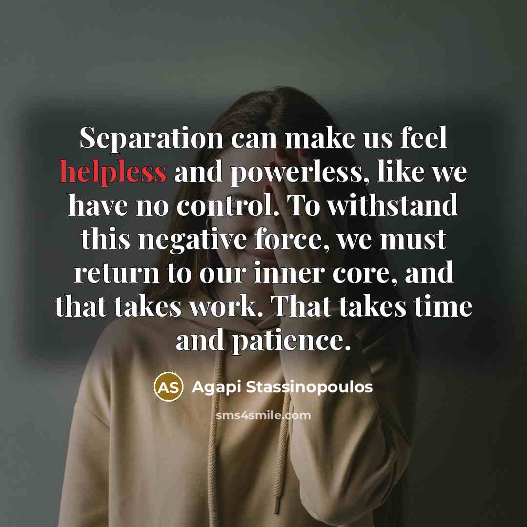 “Separation can make us feel helpless and powerless, like we have no control. To withstand this negative force, we must return to our inner core, and that takes work. That takes time and patience.” quote by Agapi Stassinopoulos