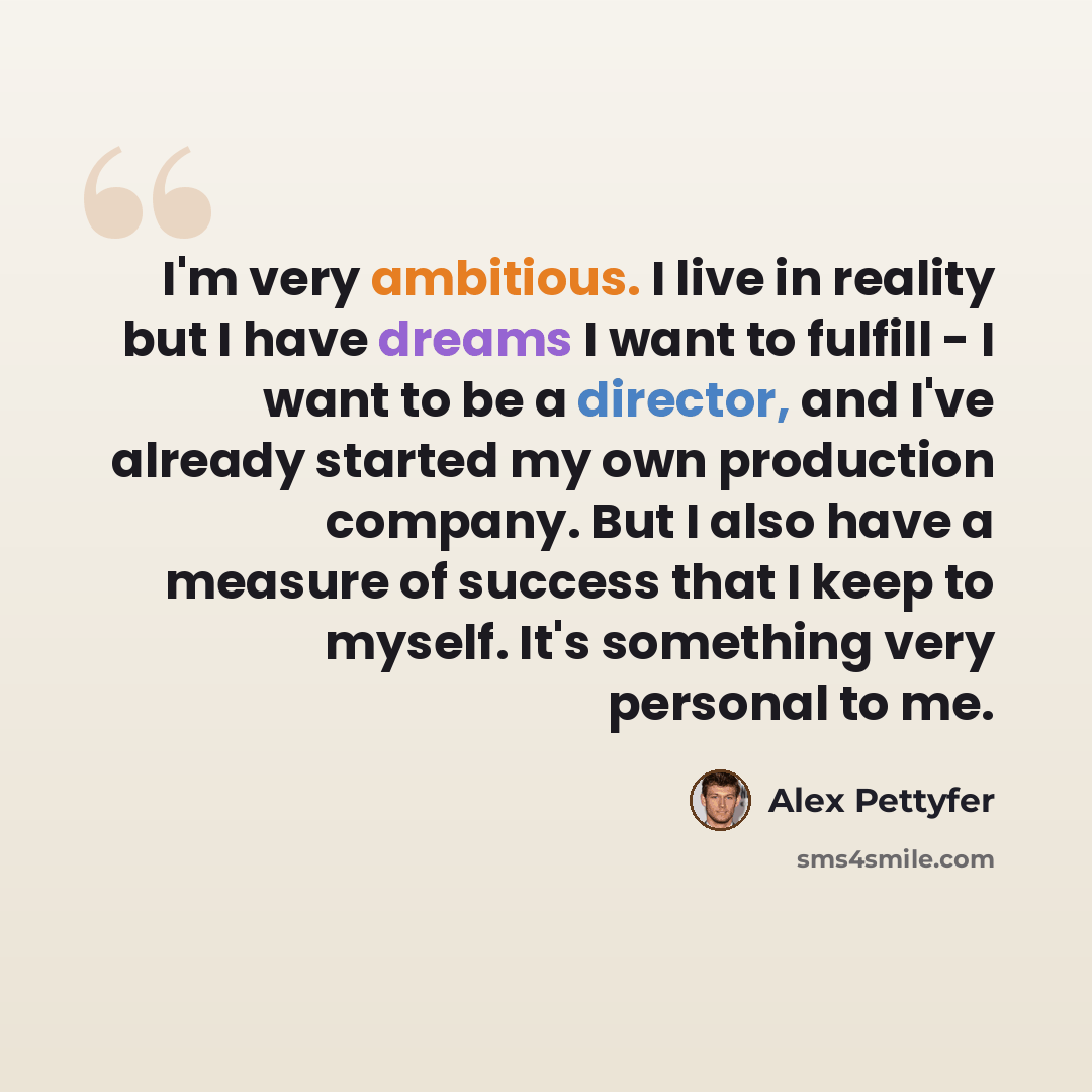 “I'm very ambitious. I live in reality but I have dreams I want to fulfill - I want to be a director, and I've already started my own production company. But I also have a measure of success that I keep to myself. It's something very personal to me.” quote by Alex Pettyfer