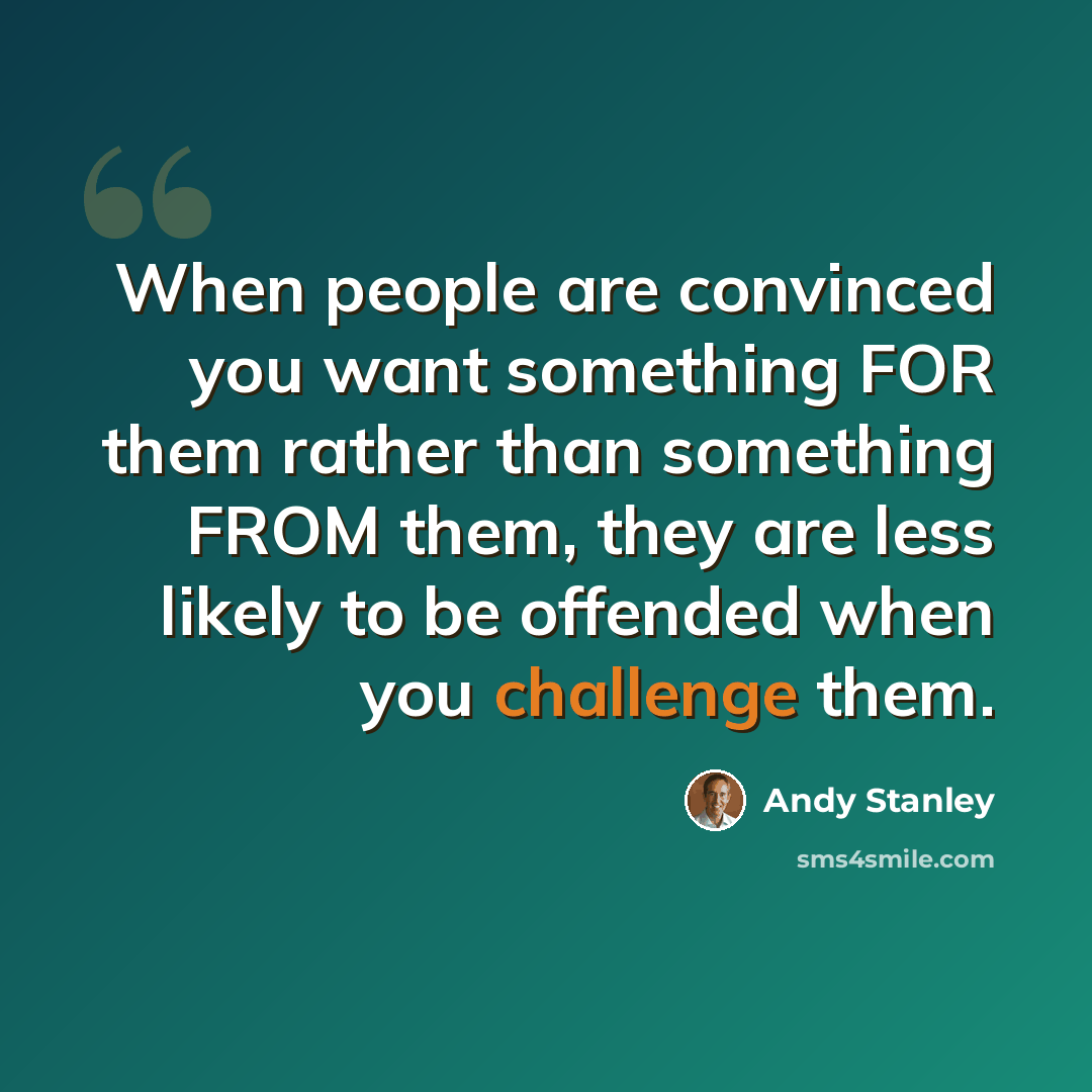 “When people are convinced you want something FOR them rather than something FROM them, they are less likely to be offended when you challenge them.” quote by Andy Stanley