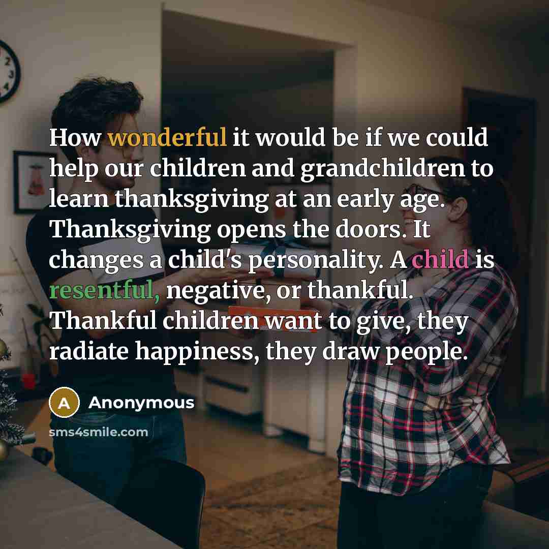 “How wonderful it would be if we could help our children and grandchildren to learn thanksgiving at an early age. Thanksgiving opens the doors. It changes a child's personality. A child is resentful, negative, or thankful. Thankful children want to give, they radiate happiness, they draw people.” quote by Anonymous