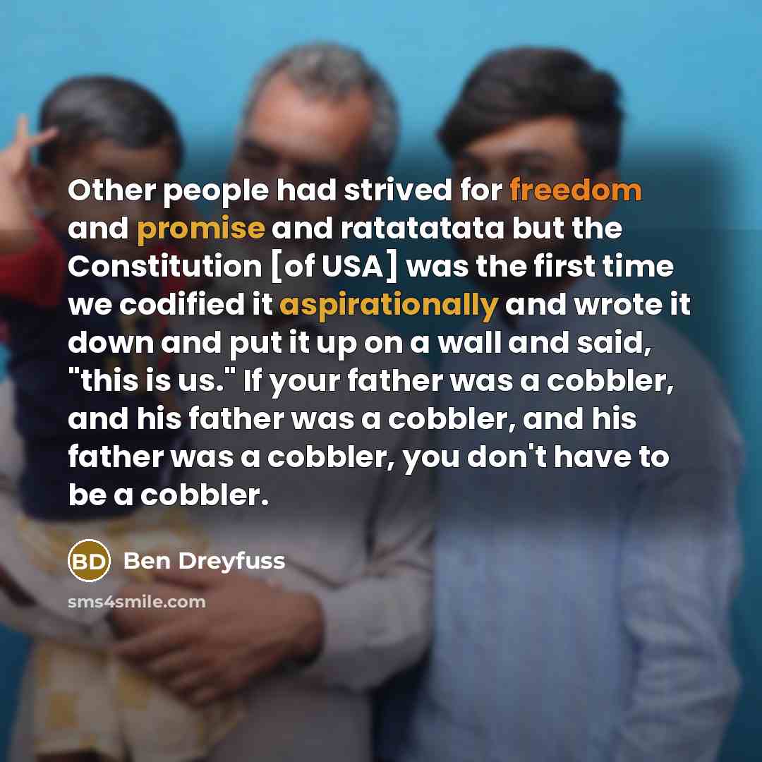 “Other people had strived for freedom and promise and ratatatata but the Constitution [of USA] was the first time we codified it aspirationally and wrote it down and put it up on a wall and said, "this is us." If your father was a cobbler, and his father was a cobbler, and his father was a cobbler…” quote by Ben Dreyfuss