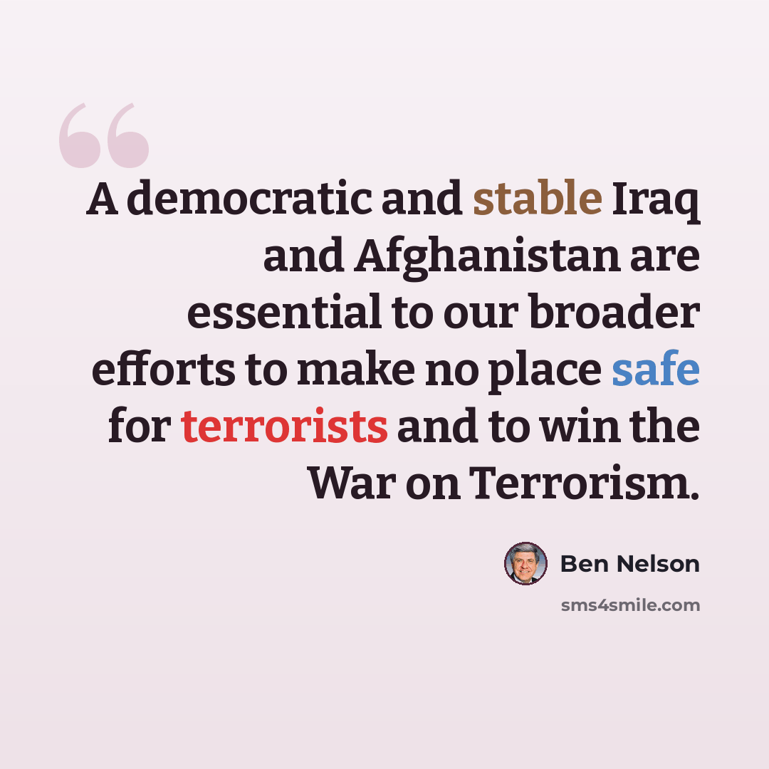 “A democratic and stable Iraq and Afghanistan are essential to our broader efforts to make no place safe for terrorists and to win the War on Terrorism.” quote by Ben Nelson