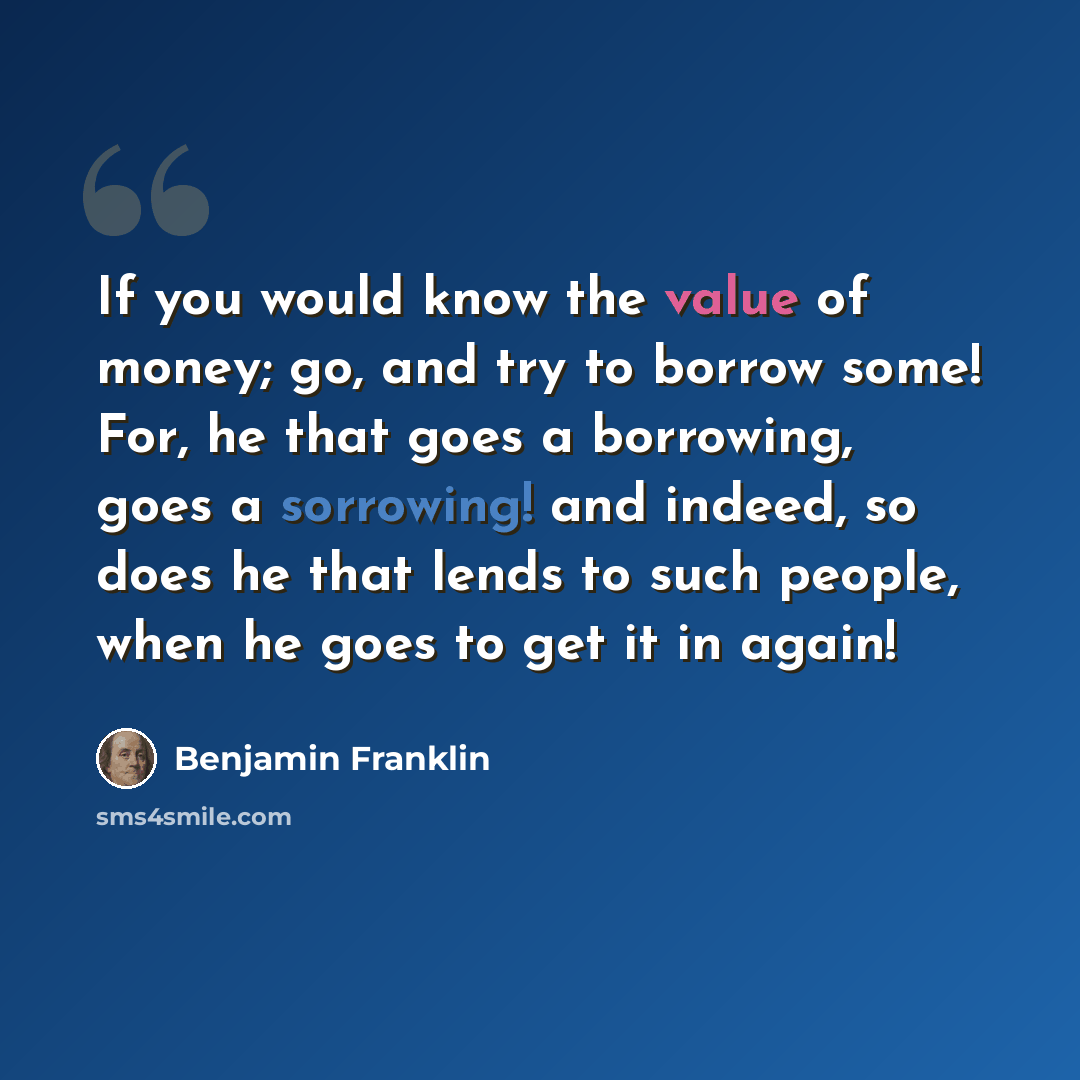 “If you would know the value of money; go, and try to borrow some! For, he that goes a borrowing, goes a sorrowing! and indeed, so does he that lends to such people, when he goes to get it in again!” quote by Benjamin Franklin