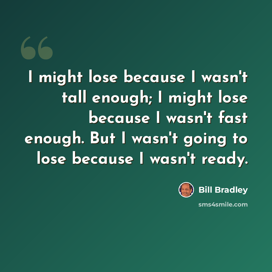 “I might lose because I wasn't tall enough; I might lose because I wasn't fast enough. But I wasn't going to lose because I wasn't ready.” quote by Bill Bradley