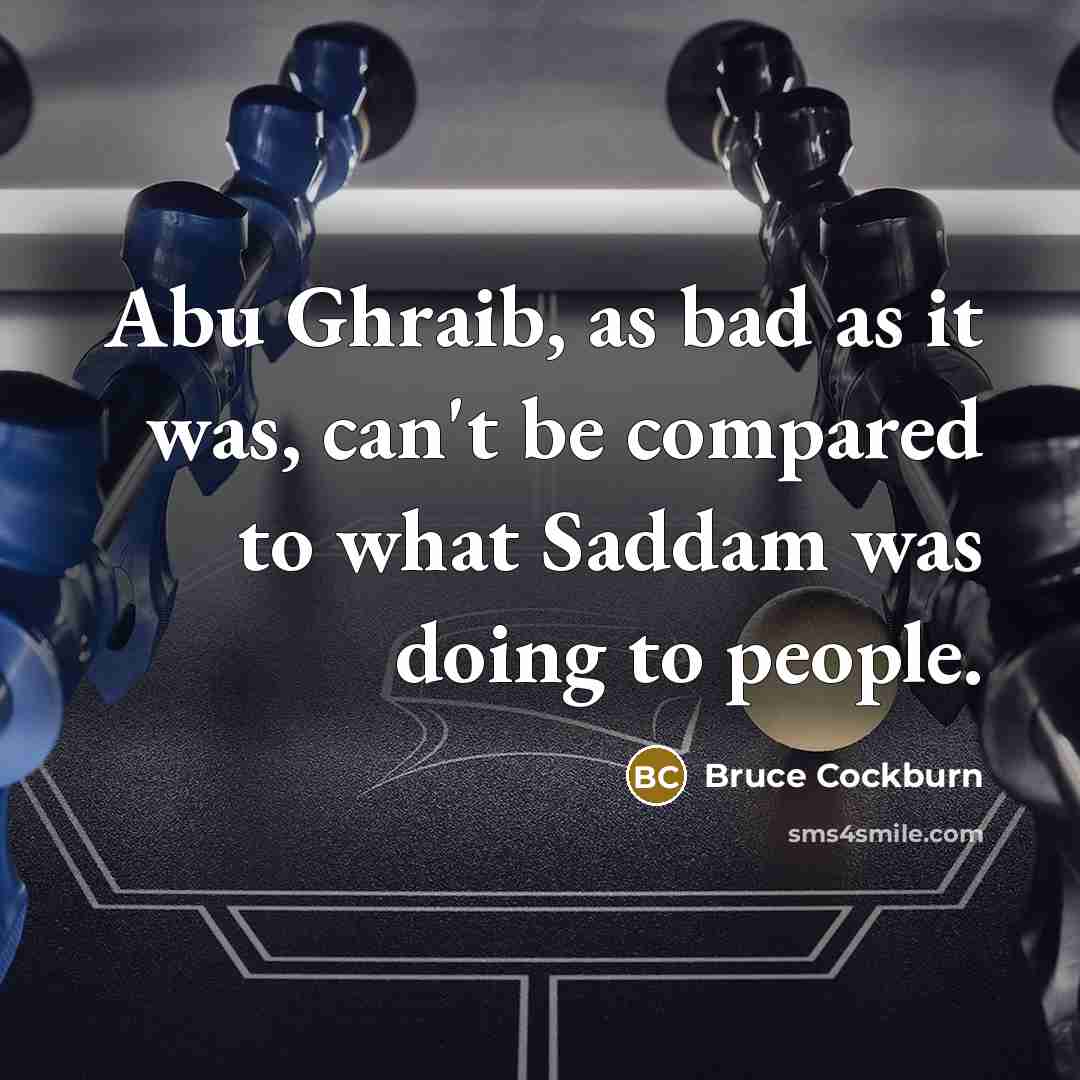 “Abu Ghraib, as bad as it was, can't be compared to what Saddam was doing to people.” quote by Bruce Cockburn
