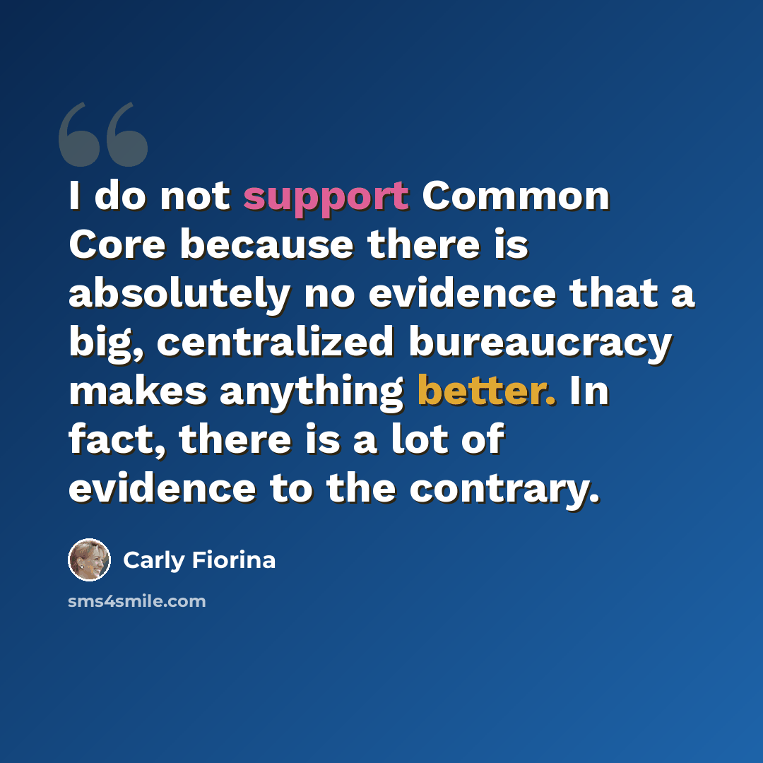 “I do not support Common Core because there is absolutely no evidence that a big, centralized bureaucracy makes anything better. In fact, there is a lot of evidence to the contrary.” quote by Carly Fiorina
