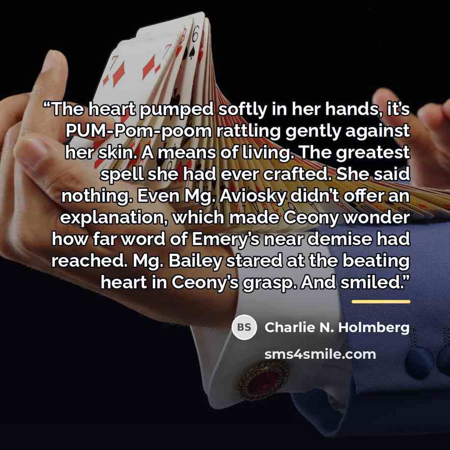 “The heart pumped softly in her hands, it’s PUM-Pom-poom rattling gently against her skin. A means of living. The greatest spell she had ever crafted. She said nothing. Even Mg. Aviosky didn’t offer an explanation, which made Ceony wonder how far word of Emery’s near demise had reached. Mg. Bailey…” quote by Charlie N. Holmberg