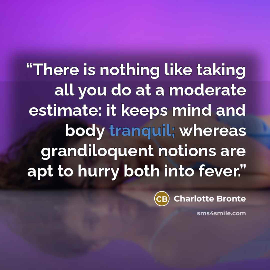 “There is nothing like taking all you do at a moderate estimate: it keeps mind and body tranquil; whereas grandiloquent notions are apt to hurry both into fever.” quote by Charlotte Brontë