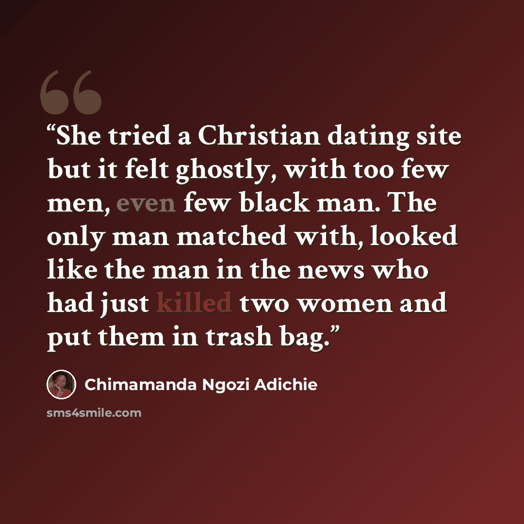 “She tried a Christian dating site but it felt ghostly, with too few men, even few black man. The only man matched with, looked like the man in the news who had just killed two women and put them in trash bag.” quote by Chimamanda Ngozi Adichie