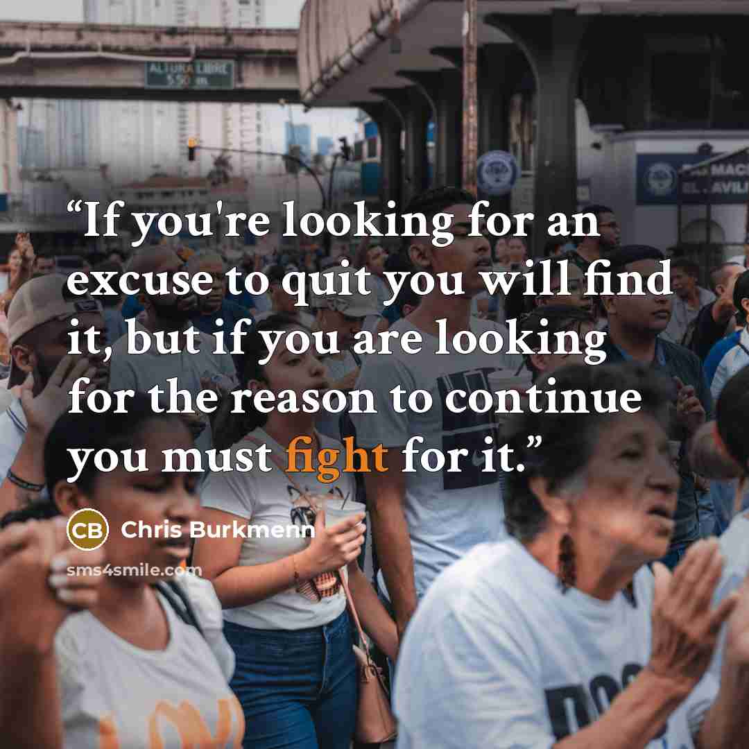 “If you're looking for an excuse to quit you will find it, but if you are looking for the reason to continue you must fight for it.” quote by Chris Burkmenn
