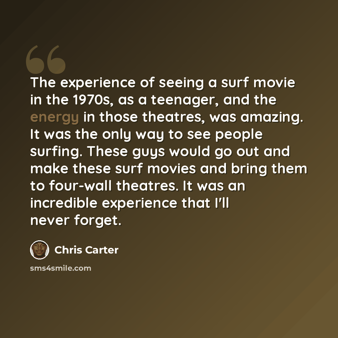 “The experience of seeing a surf movie in the 1970s, as a teenager, and the energy in those theatres, was amazing. It was the only way to see people surfing. These guys would go out and make these surf movies and bring them to four-wall theatres. It was an incredible experience that I'll never…” quote by Chris Carter