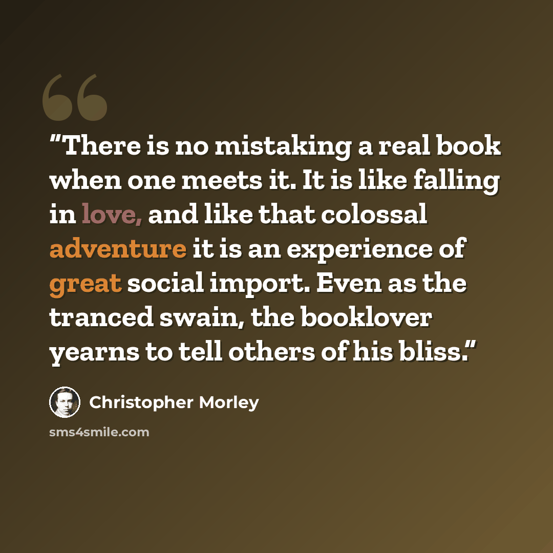 “There is no mistaking a real book when one meets it. It is like falling in love, and like that colossal adventure it is an experience of great social import. Even as the tranced swain, the booklover yearns to tell others of his bliss.” quote by Christopher Morley