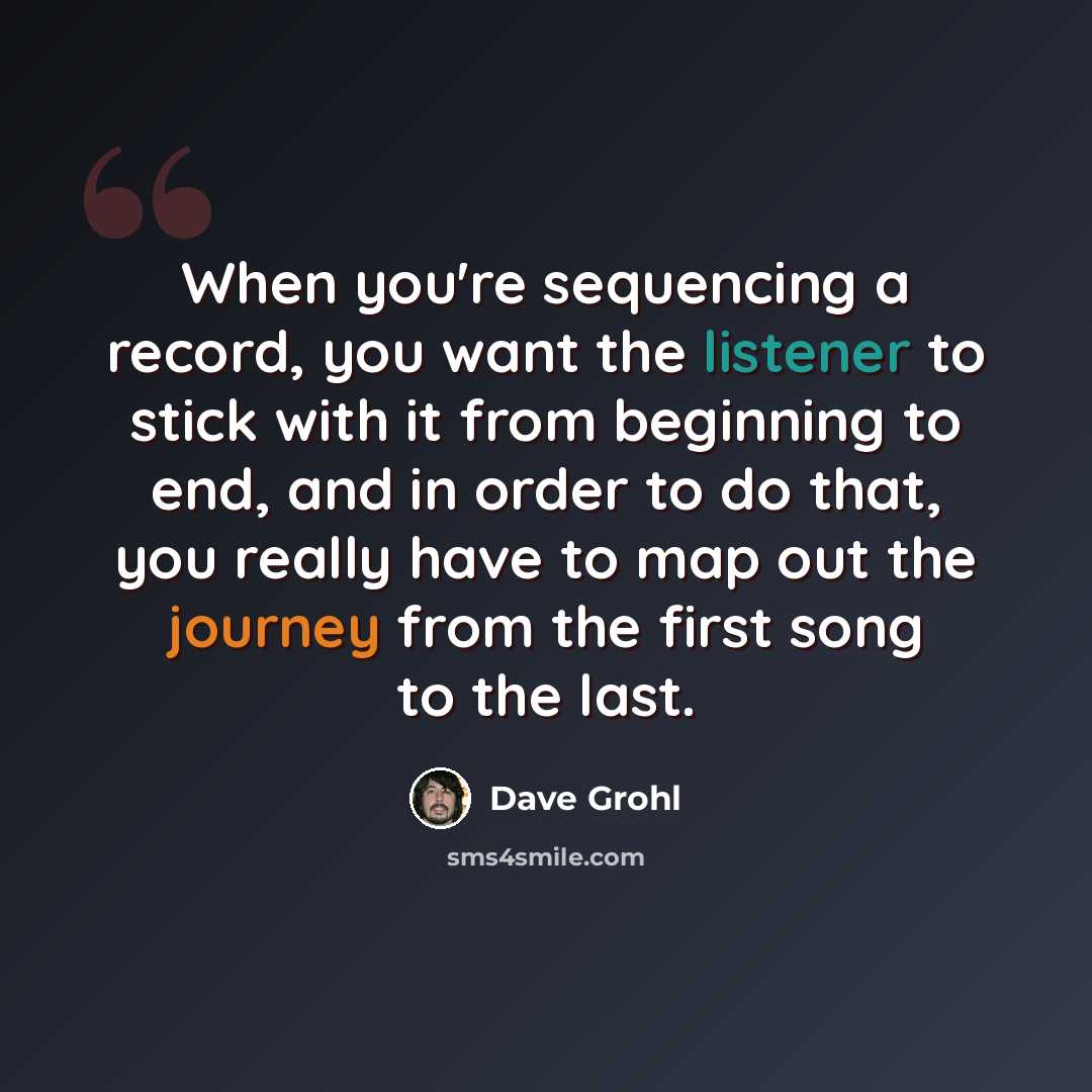 “When you're sequencing a record, you want the listener to stick with it from beginning to end, and in order to do that, you really have to map out the journey from the first song to the last.” quote by Dave Grohl