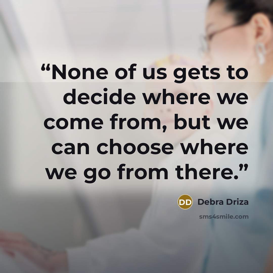 “None of us gets to decide where we come from, but we can choose where we go from there.” quote by Debra Driza