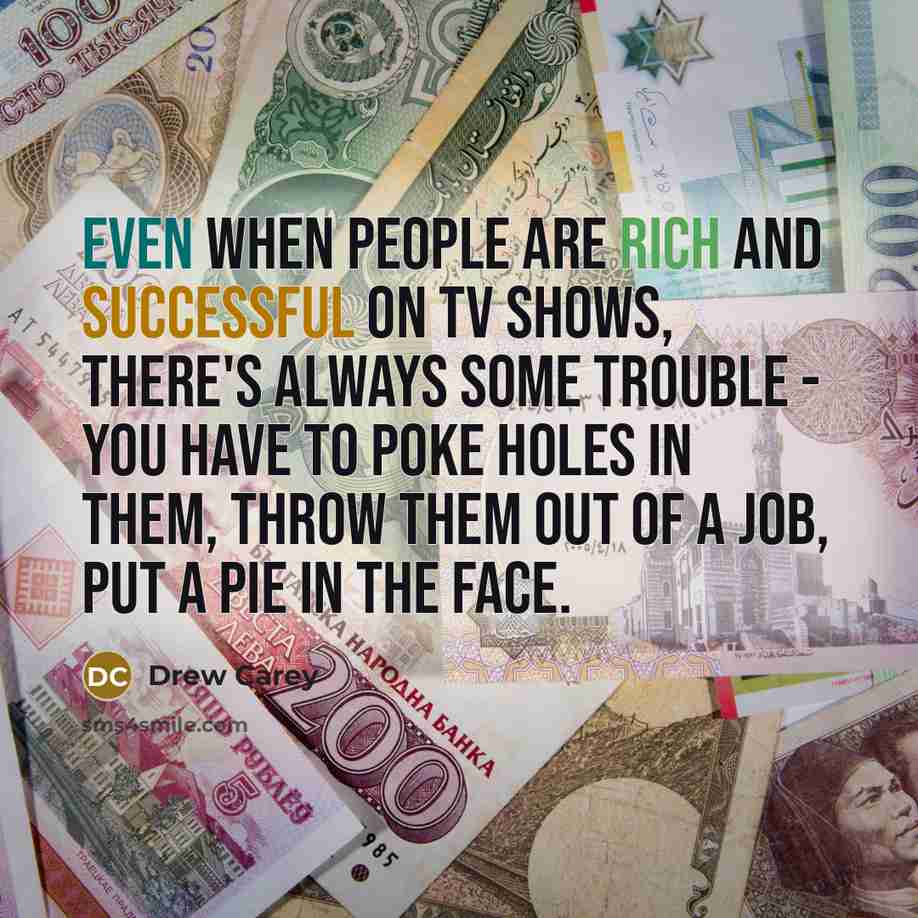 “Even when people are rich and successful on TV shows, there's always some trouble - you have to poke holes in them, throw them out of a job, put a pie in the face.” quote by Drew Carey