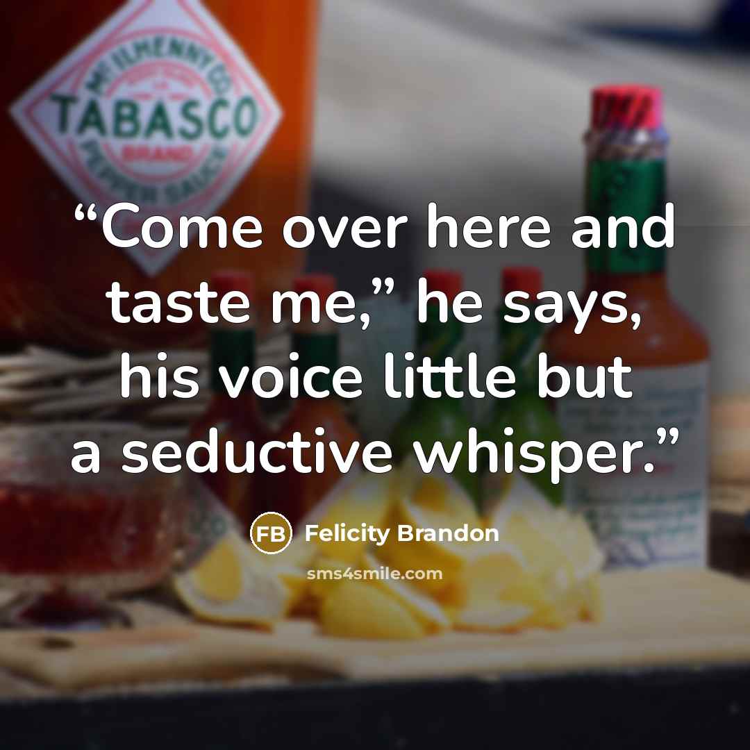 “Come over here and taste me,” he says, his voice little but a seductive whisper.” quote by Felicity Brandon