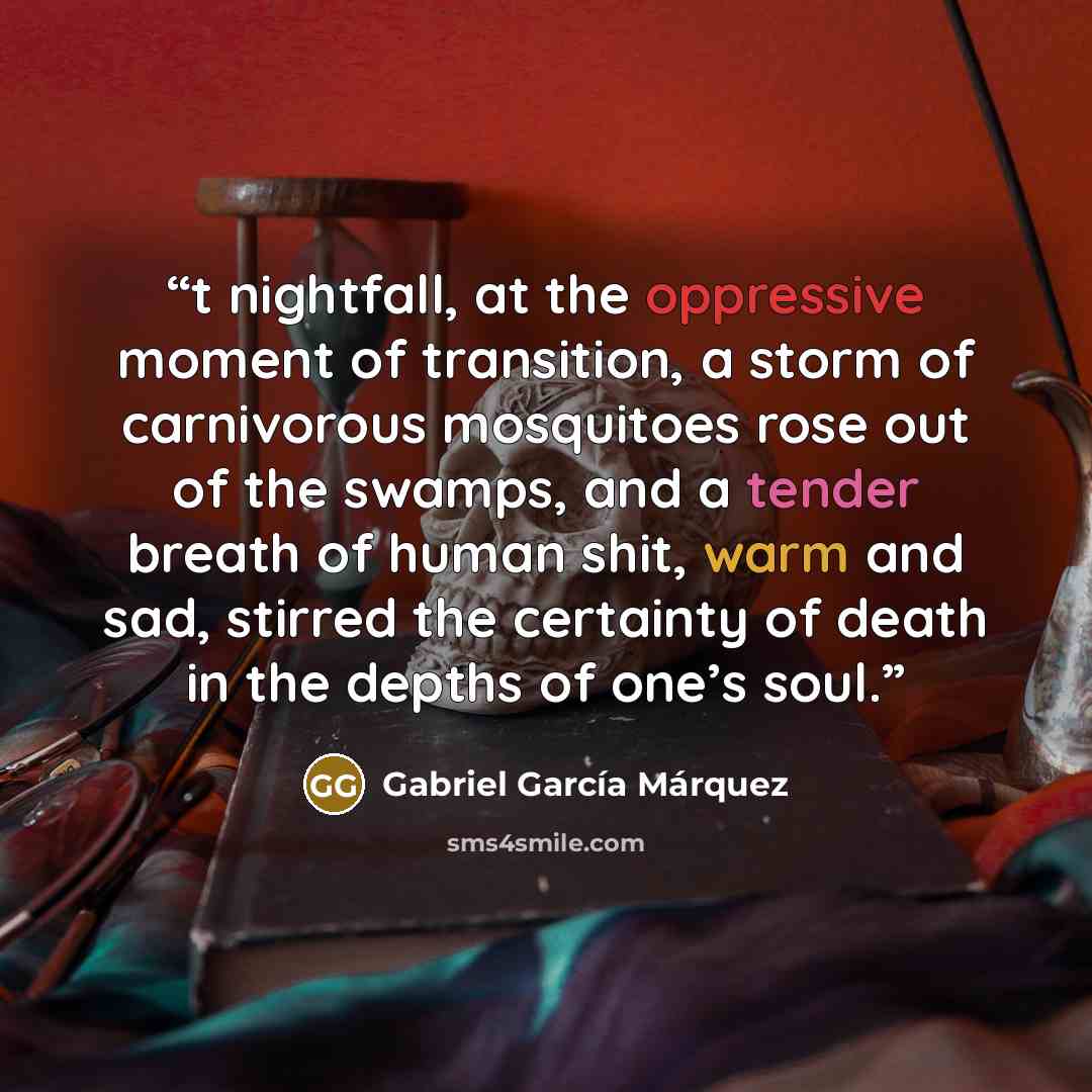 “t nightfall, at the oppressive moment of transition, a storm of carnivorous mosquitoes rose out of the swamps, and a tender breath of human shit, warm and sad, stirred the certainty of death in the depths of one’s soul.” quote by Gabriel García Márquez