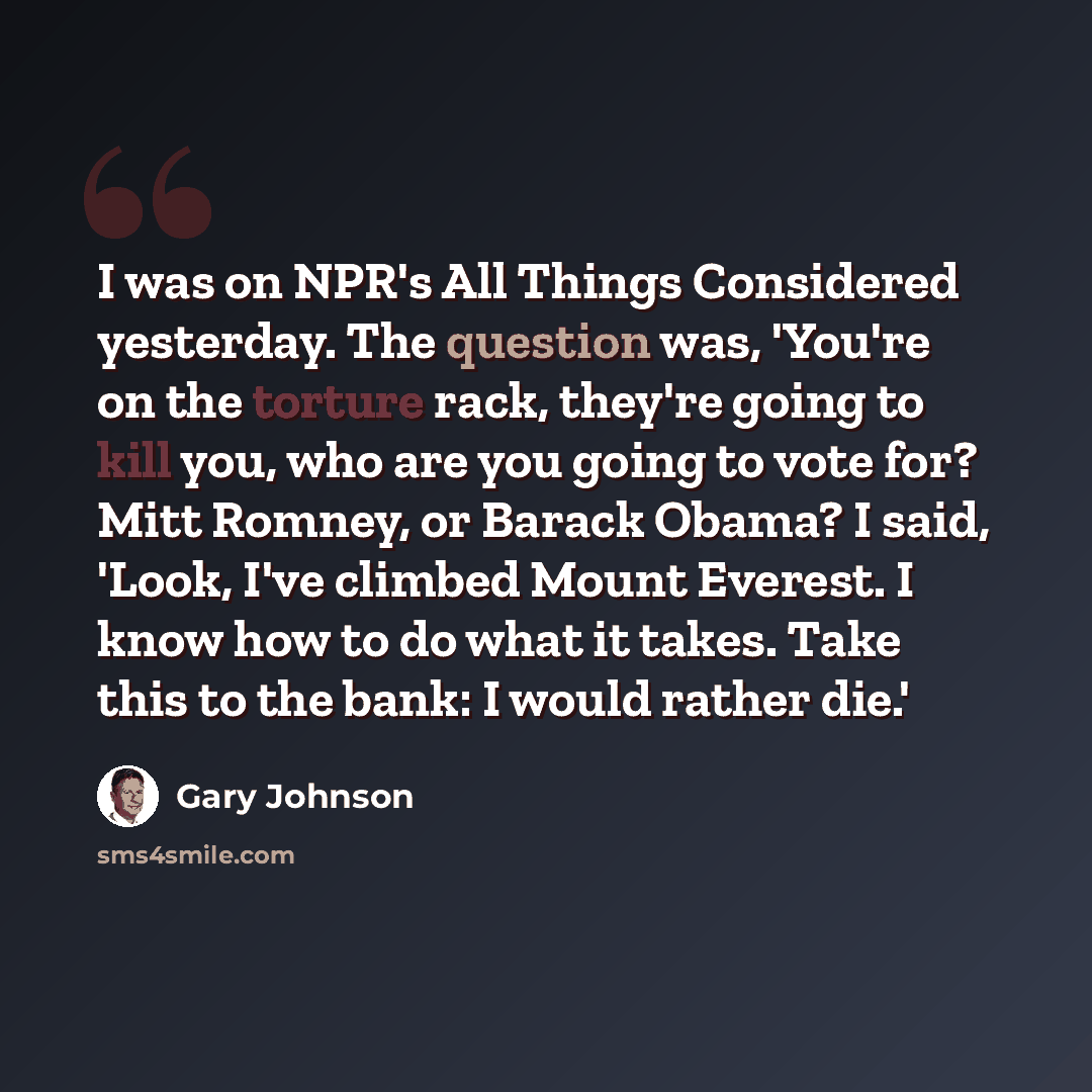 “I was on NPR's All Things Considered yesterday. The question was, 'You're on the torture rack, they're going to kill you, who are you going to vote for? Mitt Romney, or Barack Obama? I said, 'Look, I've climbed Mount Everest. I know how to do what it takes. Take this to the bank: I would rather…” quote by Gary Johnson
