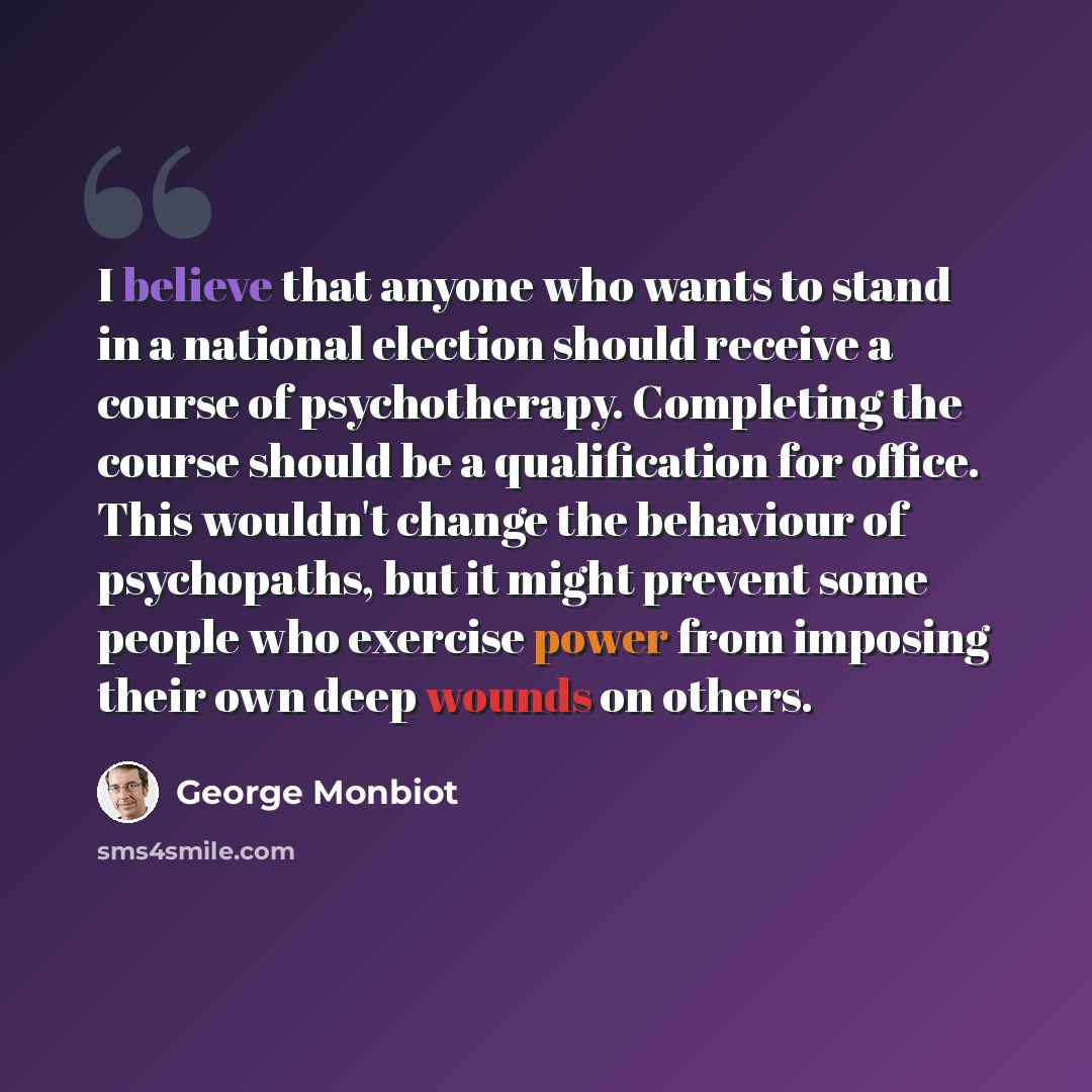 “I believe that anyone who wants to stand in a national election should receive a course of psychotherapy. Completing the course should be a qualification for office. This wouldn't change the behaviour of psychopaths, but it might prevent some people who exercise power from imposing their own deep…” quote by George Monbiot