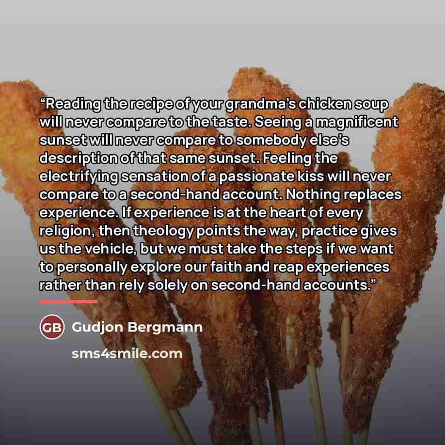 “Reading the recipe of your grandma’s chicken soup will never compare to the taste. Seeing a magnificent sunset will never compare to somebody else’s description of that same sunset. Feeling the electrifying sensation of a passionate kiss will never compare to a second-hand account. Nothing…” quote by Gudjon Bergmann