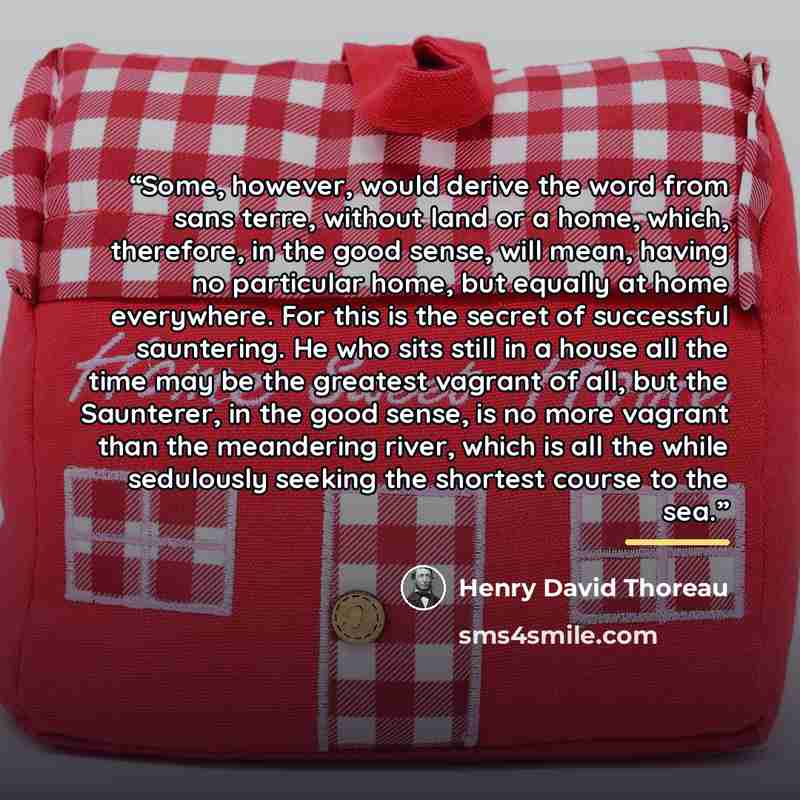 “Some, however, would derive the word from sans terre, without land or a home, which, therefore, in the good sense, will mean, having no particular home, but equally at home everywhere. For this is the secret of successful sauntering. He who sits still in a house all the time may be the greatest…” quote by Henry David Thoreau