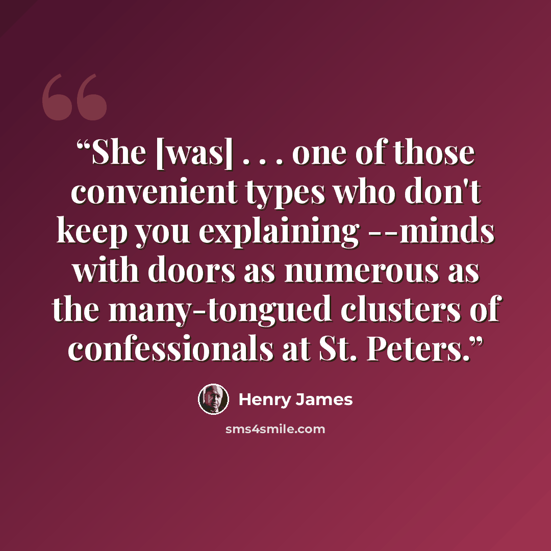 “She [was] . . . one of those convenient types who don't keep you explaining --minds with doors as numerous as the many-tongued clusters of confessionals at St. Peters.” quote by Henry James