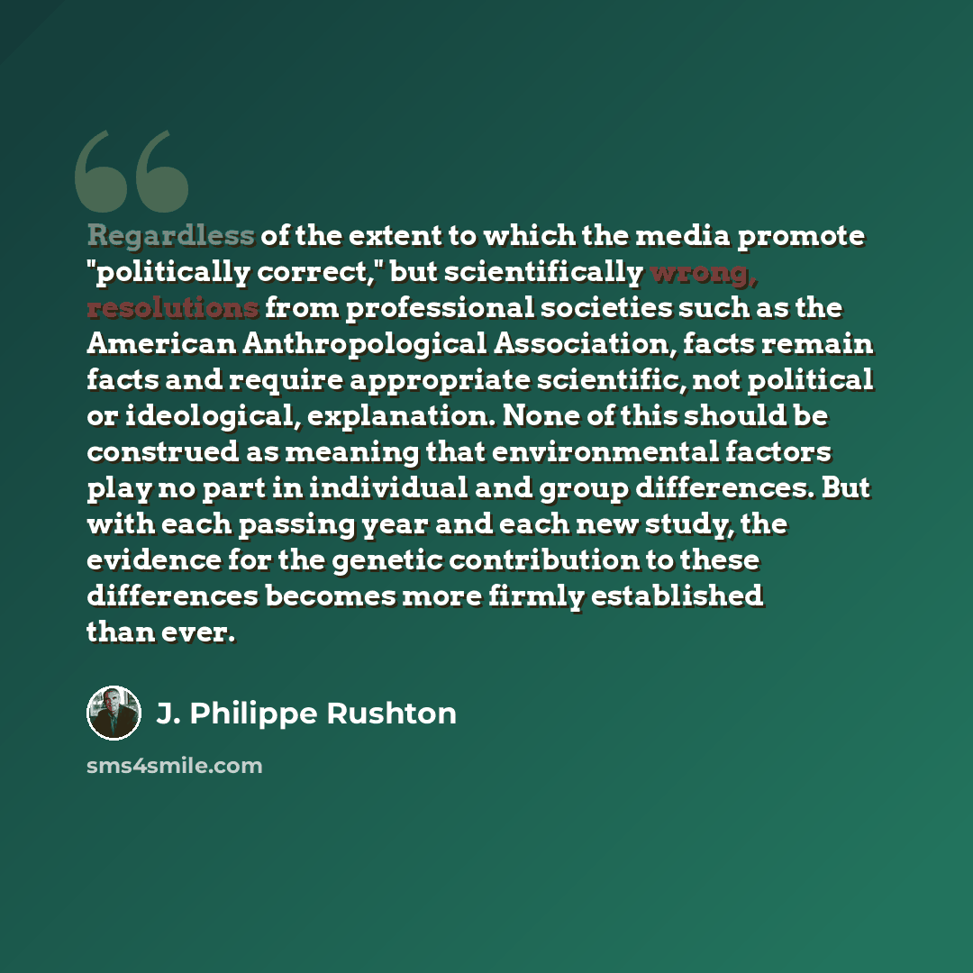 “Regardless of the extent to which the media promote "politically correct," but scientifically wrong, resolutions from professional societies such as the American Anthropological Association, facts remain facts and require appropriate scientific, not political or ideological, explanation. None of…” quote by J. Philippe Rushton