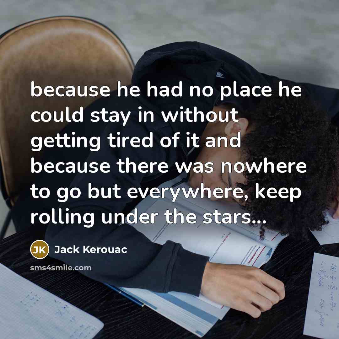 “because he had no place he could stay in without getting tired of it and because there was nowhere to go but everywhere, keep rolling under the stars...” quote by Jack Kerouac