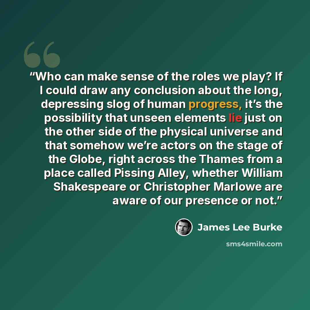 “Who can make sense of the roles we play? If I could draw any conclusion about the long, depressing slog of human progress, it’s the possibility that unseen elements lie just on the other side of the physical universe and that somehow we’re actors on the stage of the Globe, right across the Thames…” quote by James Lee Burke