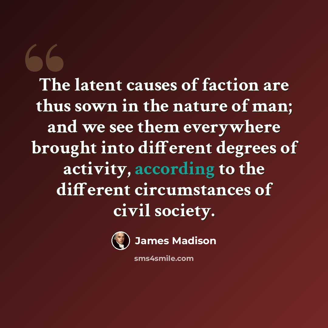 “The latent causes of faction are thus sown in the nature of man; and we see them everywhere brought into different degrees of activity, according to the different circumstances of civil society.” quote by James Madison