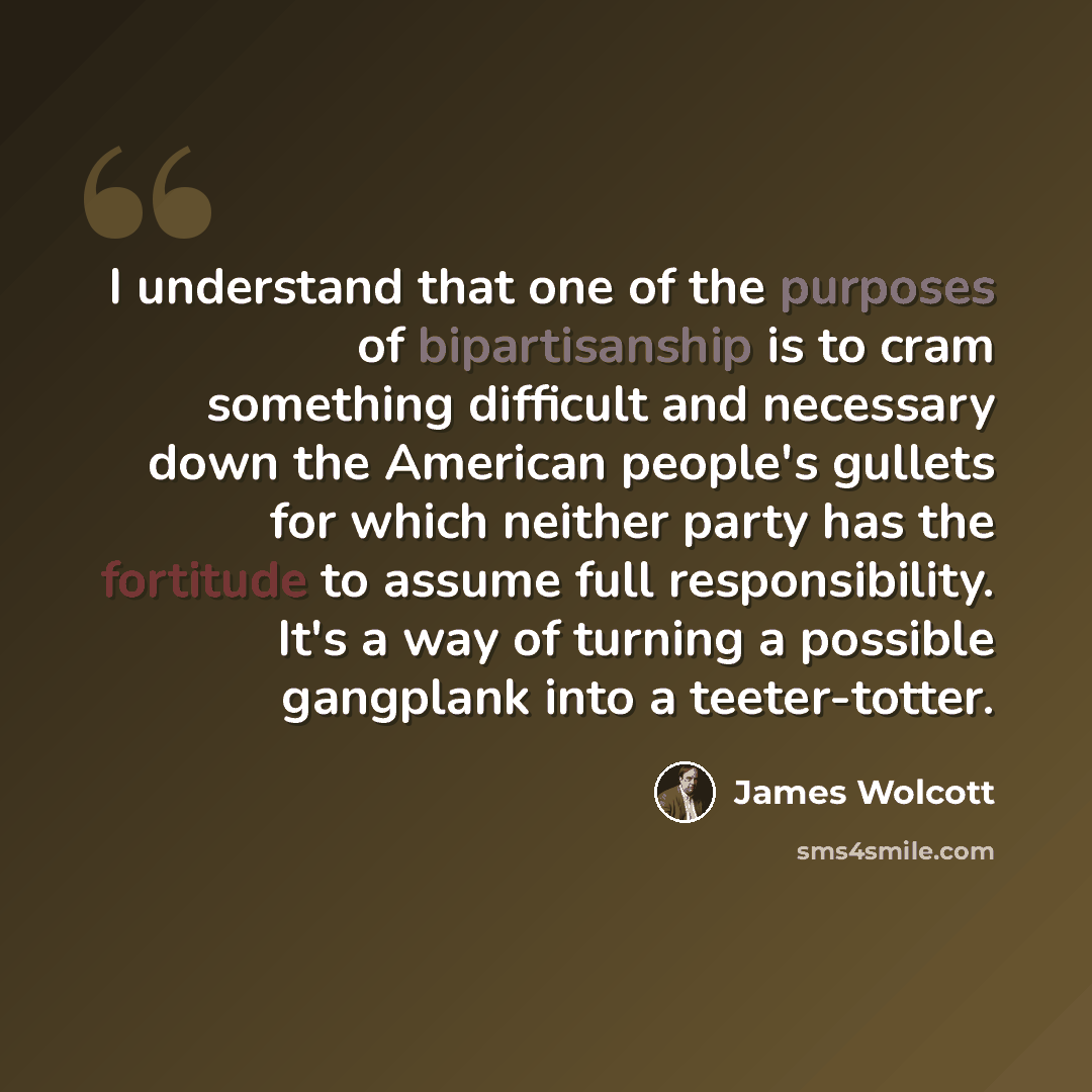 “I understand that one of the purposes of bipartisanship is to cram something difficult and necessary down the American people's gullets for which neither party has the fortitude to assume full responsibility. It's a way of turning a possible gangplank into a teeter-totter.” quote by James Wolcott